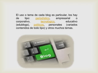 El uso o tema de cada blog es particular, los hay
de tipo: periodístico, empresarial o
corporativo, tecnológico, educativo
(edublogs), políticos, personales (variados
contenidos de todo tipo) y otros muchos temas.
 