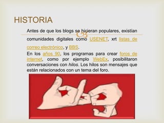 
HISTORIA
Antes de que los blogs se hicieran populares, existían
comunidades digitales como USENET, xrt listas de
correo electrónico, y BBS.
En los años 90, los programas para crear foros de
internet, como por ejemplo WebEx, posibilitaron
conversaciones con hilos. Los hilos son mensajes que
están relacionados con un tema del foro.
 