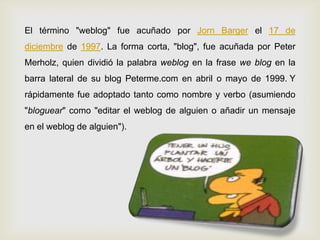 El término "weblog" fue acuñado por Jorn Barger el 17 de
diciembre de 1997. La forma corta, "blog", fue acuñada por Peter
Merholz, quien dividió la palabra weblog en la frase we blog en la
barra lateral de su blog Peterme.com en abril o mayo de 1999. Y
rápidamente fue adoptado tanto como nombre y verbo (asumiendo
"bloguear" como "editar el weblog de alguien o añadir un mensaje
en el weblog de alguien").
 