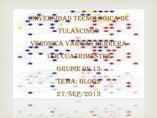 
UNIVERSIDAD TECNOLOGICA DE
TULANCINGO
VERONICA VARGAS HERRERA
1ER CUATRIMESTRE
GRUPO: DN 13
TEMA: BLOGS
27/SEP/2013
 