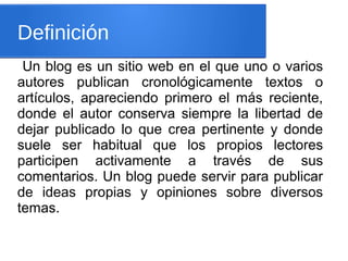 Definición
Un blog es un sitio web en el que uno o varios
autores publican cronológicamente textos o
artículos, apareciendo primero el más reciente,
donde el autor conserva siempre la libertad de
dejar publicado lo que crea pertinente y donde
suele ser habitual que los propios lectores
participen activamente a través de sus
comentarios. Un blog puede servir para publicar
de ideas propias y opiniones sobre diversos
temas.
 
