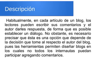 Descripción
Habitualmente, en cada artículo de un blog, los
lectores pueden escribir sus comentarios y el
autor darles respuesta, de forma que es posible
establecer un diálogo. No obstante, es necesario
precisar que ésta es una opción que depende de
la decisión que tome al respecto el autor del blog,
pues las herramientas permiten diseñar blogs en
los cuales no todos los internautas puedan
participar agregando comentarios.
 