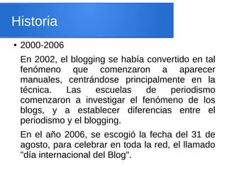 Historia
● 2000-2006
En 2002, el blogging se había convertido en tal
fenómeno que comenzaron a aparecer
manuales, centrándose principalmente en la
técnica. Las escuelas de periodismo
comenzaron a investigar el fenómeno de los
blogs, y a establecer diferencias entre el
periodismo y el blogging.
En el año 2006, se escogió la fecha del 31 de
agosto, para celebrar en toda la red, el llamado
"día internacional del Blog".
 