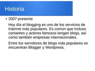 Historia
● 2007-presente
Hoy día el blogging es uno de los servicios de
Internet más populares. Es común que incluso
cantantes y actores famosos tengan blogs, así
como también empresas internacionales.
Entre los servidores de blogs más populares se
encuentran Blogger y Wordpress.
 