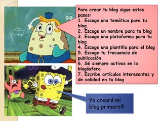 Para crear tu blog sigue estos
pasos:
1. Escoge una temática para tu
blog
2. Escoge un nombre para tu blog
3. Escoge una plataforma para tu
blog
4. Escoge una plantilla para el blog
5. Escoge tu frecuencia de
publicación
6. Sé siempre activos en la
blogósfera
7. Escribe artículos interesantes y
de calidad en tu blog

Yo crearé mi
blog primero!!!

 