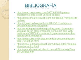








http://www.trazos-web.com/2007/09/11/7-pasosimportantes-para-crear-un-blog-exitoso/
http://blog.consultoresweb.com.mx/posts/6-ventajas-deun-blog
http://gigatecno.blogspot.com/2013/01/ventajas-ydesventajas-de-un-blog.html
http://estrategias-marketing-online.com/10-grandesventajas-de-un-blog-empresas-versus-un-sitio-webtradicional-%C2%A1crea-un-blog-para-aumentar-lasventas-de-tu-empresa/
http://pegasusfe.over-blog.es/article-desventajas-delblog-75447564.html
http://gissel-elblog.blogspot.com/2012/04/desventajasal-usar-un-blog.html
http://aprenderinternet.about.com/od/Glosario/g/QueEs-Un-Blog.htm

 