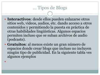 … Tipos de Blogs
 Interactivos: desde ellos pueden enlazarse otros

sitios web, videos, audios, etc. dando acceso a otros
contenidos y permitiendo la puesta en práctica de
otras habilidades lingüísticas. Algunos espacios
permiten incluso que se suban archivos de audio
(podcasts).
 Gratuitos: al menos existe un gran número de
espacios donde crear blogs que incluso no incluyen
ningún tipo de publicidad. En la siguiente tabla ves
algunos ejemplos


 