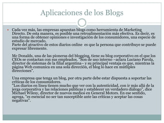 Aplicaciones de los Blogs
 Cada vez más, las empresas apuestan blogs como herramienta de Marketing

Directo. De esta manera, es posible una retroalimentación más efectiva. Es decir, es
una forma de obtener opiniones e investigación de los consumidores, una especie de
estudio de mercado.
Parte del atractivo de estos diarios online es que la persona que contribuye se puede
expresar libremente.
Mc Donalds, una de las pioneras del blogging, tiene su blog corporativo en el que los
CEOs se contactan con sus empleados. "Son de uso interno –aclara Luciano Parola,
director de sistemas de la filial argentina– y su principal ventaja es que, mientras la
página Web comunica en una sola dirección, el blog lo hace en mútliples
direcciones".
Una empresa que tenga un blog, por otra parte debe estar dispuesta a soportar las
críticas de los consumidores.
"Los diarios en línea tienen mucho que ver con la autenticidad, con ir más allá de la
jerga corporativa y las relaciones públicas y establecer un verdadero diálogo", dice
Michael Wilesy, director de nuevos medios en General Motors. En ese sentido,
agrega, "es esencial no ser tan susceptible ante las críticas y aceptar las cosas
negativas".

 