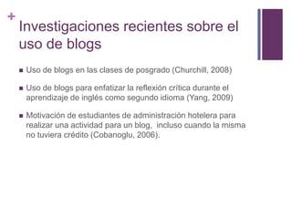 +

Investigaciones recientes sobre el
uso de blogs


Uso de blogs en las clases de posgrado (Churchill, 2008)



Uso de blogs para enfatizar la reflexión crítica durante el
aprendizaje de inglés como segundo idioma (Yang, 2009)



Motivación de estudiantes de administración hotelera para
realizar una actividad para un blog, incluso cuando la misma
no tuviera crédito (Cobanoglu, 2006).

 