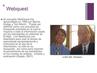 +


Webquest

El concepto WebQuest fue
desarrollado en 1995 por Bernie
Dodge y Tom March. Puede ser
definido como una actividad de
búsqueda orientada en la cual la
mayoría o toda la información usada
por los estudiantes es obtenida de
la Web. Los WebQuest son
diseñados para usar el tiempo de
aprendizaje apropiadamente y
enfocarse en el uso de la
información, no sólo en su
búsqueda, así como para soportar
el pensamiento de los estudiantes
en los niveles de análisis, síntesis y
evaluación (Dogde, 2001).

 