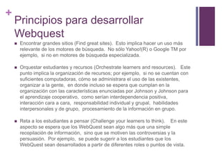 +

Principios para desarrollar
Webquest


Encontrar grandes sitios (Find great sites). Esto implica hacer un uso más
relevante de los motores de búsqueda. No sólo Yahoo!(R) o Google TM por
ejemplo, si no en motores de búsqueda especializada.



Orquestar estudiantes y recursos (Orchestrate learners and resources). Este
punto implica la organización de recursos; por ejemplo, si no se cuentan con
suficientes computadoras, cómo se administrara el uso de las existentes,
organizar a la gente, en donde incluso se espera que cumplan en la
organización con las características enunciadas por Johnson y Johnson para
el aprendizaje cooperativo, como serían interdependencia positiva,
interacción cara a cara, responsabilidad individual y grupal, habilidades
interpersonales y de grupo, procesamiento de la información en grupo.



Reta a los estudiantes a pensar (Challenge your learners to think). En este
aspecto se espera que los WebQuest sean algo más que una simple
recopilación de información, sino que se motiven las controversias y la
persuasión. Por ejemplo, se puede sugerir a los estudiantes que los
WebQuest sean desarrollados a partir de diferentes roles o puntos de vista.

 