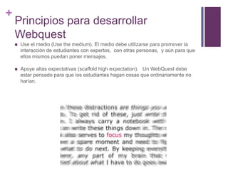 +

Principios para desarrollar
Webquest


Use el medio (Use the medium). El medio debe utilizarse para promover la
interacción de estudiantes con expertos, con otras personas, y aún para que
ellos mismos puedan poner mensajes.



Apoye altas expectativas (scaffold high expectation). Un WebQuest debe
estar pensado para que los estudiantes hagan cosas que ordinariamente no
harían.

 