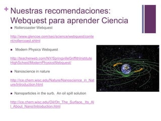 + Nuestras recomendaciones:
Webquest para aprender Ciencia


Rollercoaster Webquest

http://www.glencoe.com/sec/science/webquest/conte
nt/rollercoast.shtml


Modern Physics Webquest

http://teacherweb.com/NY/SpringvilleGriffithInstitute
HighSchool/ModernPhysicsWebquest/


Nanoscience in nature

http://ice.chem.wisc.edu/Nature/Nanoscience_in_Nat
ure/Introduction.html


Nanoparticles in the surb. An oil spill solution

http://ice.chem.wisc.edu/Oil/On_The_Surface,_Its_Al
l_About_Nano/Introduction.html

 