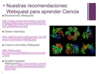 + Nuestras recomendaciones:
Webquest para aprender Ciencia


Biochemistry Webquest

http://www.sciencepioneers.org/site
s/default/files/documents/Biochemis
try%20Webquest.pdf


Green chemistry

http://allchemistry.wikispaces.com/G
reen+Chemistry+WebQuest


Cosmic chemistry Webquest

http://www.cando.com/uci/ssi2000/cosmicchemistr
y.html




Nuclear reaction
Webquesthttp://crescentok.com/st
aff/jaskew/ISR/webquest/questnu
clear.htm

 
