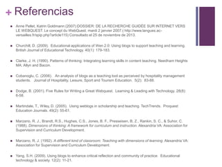+ Referencias


Anne Pellet, Katrin Goldmann (2007) DOSSIER: DE LA RECHERCHE GUIDÉE SUR INTERNET VERS
LE WEBQUEST. Le concept du WebQuest. mardi 2 janvier 2007.( http://www.langues.acversailles.fr/spip.php?article115) Consultado el 25 de noviembre de 2013.



Churchill, D. (2009). Educational applications of Wen 2.0: Using blogs to support teaching and learning.
British Journal of Educational Technology. 40(1): 179-183.



Clarke, J. H. (1990). Patterns of thinking: Integrating learning skills in content teaching. Needham Heights
MA: Allyn and Bacon.



Cobanoglu, C. (2006). An analysis of blogs as a teaching tool as perceived by hospitality management
students. Journal of Hospitality, Leisure, Sport and Tourism Education. 5(2): 83-88.



Dodge, B. (2001). Five Rules for Writing a Great Webquest. Learning & Leading with Technology. 28(8):
6-58.



Martindale, T., Wiley, D. (2005). Using weblogs in scholarship and teaching. TechTrends. Proquest
Education Journals. 49(2): 55-61.



Marzano, R. J., Brandt, R.S., Hughes, C.S., Jones, B. F., Presseisen, B, Z., Rankin, S. C., & Suhor, C.
(1988). Dimensions of thinking: A framework for curriculum and instruction. Alexandria VA: Association for
Supervision and Curriculum Development.



Marzano, R. J. (1992). A different kind of classroom: Teaching with dimensions of learning. Alexandria VA:
Association for Supervision and Curriculum Development.



Yang, S.H. (2009). Using blogs to enhance critical reflection and community of practice. Educational
technology & society. 12(2): 11-21.

 