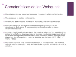 +

Características de las Webquest



Una introducción que prepara el escenario y proporciona información básica.



Una tarea que es factible e interesante.



Un conjunto de fuentes de información necesaria para completar la tarea.



Una descripción del proceso de los estudiantes debe pasar por en el
cumplimiento de la tarea. El proceso debe ser llevado a cabo en pasos
claramente descritos.



Algunas orientaciones sobre la forma de organizar la información adquirida. Esto
puede tomar la forma de preguntas orientadoras o instrucciones para completar
los marcos de organización tales como líneas de tiempo, mapas conceptuales o
diagramas de causa y efecto, como se describe por Marzano (1988, 1992) y
Clarke (1990).



Una conclusión que lleve al cierre de la misión, la cual recuerda a los alumnos
sobre lo que han aprendido y tal vez les anima a extender la experiencia a otros
ámbitos.

 