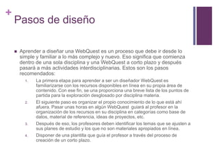 +

Pasos de diseño


Aprender a diseñar una WebQuest es un proceso que debe ir desde lo
simple y familiar a lo más complejo y nuevo. Eso significa que comienza
dentro de una sola disciplina y una WebQuest a corto plazo y después
pasará a más actividades interdisciplinarias. Estos son los pasos
recomendados:
1.

2.

3.
4.

La primera etapa para aprender a ser un diseñador WebQuest es
familiarizarse con los recursos disponibles en línea en su propia área de
contenido. Con ese fin, se una proporciona una breve lista de los puntos de
partida para la exploración desglosado por disciplina materia.
El siguiente paso es organizar el propio conocimiento de lo que está ahí
afuera. Pasar unas horas en algún WebQuest guiará al profesor en la
organización de los recursos en su disciplina en categorías como base de
datos, material de referencia, ideas de proyectos, etc.
Después de eso, los profesores deben identificar los temas que se ajusten a
sus planes de estudio y los que no son materiales apropiados en línea.
Disponer de una plantilla que guía el profesor a través del proceso de
creación de un corto plazo.

 