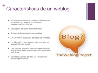 +

Características de un weblog


Formato automático de contenido en forma de
encabezados, seguida por entradas
(aportaciones) o historias.



Estampado de fecha de las entradas.



Archivo de las aportaciones pasadas.



Un función de búsqueda de todas las entradas.



Un “blogroll”, o lista de otros blos que leen los
autores del blog actual.



Una sección asociada con cada aportación en
donde los lectores pueden colocar comentarios
o réplicas.



Sindicación simple del sitio via RSS (Really
Simple Syndication).

 