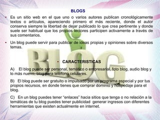 BLOGS
●

●

Es un sitio web en el que uno o varios autores publican cronológicamente
textos o artículos, apareciendo primero el más reciente, donde el autor
conserva siempre la libertad de dejar publicado lo que crea pertinente y donde
suele ser habitual que los propios lectores participen activamente a través de
sus comentarios.
Un blog puede servir para publicar de ideas propias y opiniones sobre diversos
temas.

●

CARACTERISTICAS

A) El blog puede ser personal, temático o empresarial, foto blog, audio blog y
lo más nuevo, blog para teléfono celulares.
B) El blog puede ser gratuito o impulsado por un programa especial y por tus
propios recursos, en donde tienes que comprar dominio y hospedaje para el
blog.
C) En un blog puedes tener “enlaces” hacia sitios que tenga o no relación a la
temáticas de tu blog puedes tener publicidad generar ingresos con diferentes
herramientas que existen actualmente en internet.

 