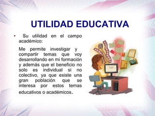UTILIDAD EDUCATIVA
●

Su utilidad en el campo
académico:
Me permite investigar y
compartir temas que voy
desarrollando en mi formación
y además que el beneficio no
solo es individual si no
colectivo, ya que existe una
gran población que se
interesa por estos temas
educativos o académicos.

 