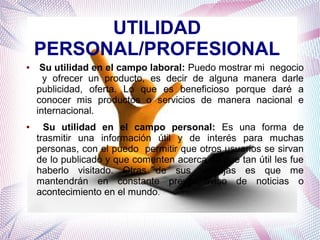 UTILIDAD
PERSONAL/PROFESIONAL
●

●

Su utilidad en el campo laboral: Puedo mostrar mi negocio
y ofrecer un producto, es decir de alguna manera darle
publicidad, oferta. Lo que es beneficioso porque daré a
conocer mis productos o servicios de manera nacional e
internacional.
Su utilidad en el campo personal: Es una forma de
trasmitir una información útil y de interés para muchas
personas, con el puedo permitir que otros usuarios se sirvan
de lo publicado y que comenten acerca de que tan útil les fue
haberlo visitado. Otras de sus ventajas es que me
mantendrán en constante previo aviso de noticias o
acontecimiento en el mundo.

 