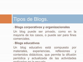 • Blogs corporativos y organizacionales
Un blog puede ser privado, como en la
mayoría de los casos, o puede ser para fines
comerciales.
• Blogs educativos
Un blog educativo está compuesto por
materiales, experiencias, reflexiones y
contenidos didácticos, que permite la difusión
periódica y actualizada de las actividades
Tipos de Blogs.
 