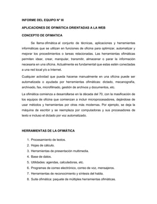 INFORME DEL EQUIPO N° III
APLICACIONES DE OFIMÁTICA ORIENTADAS A LA WEB
CONCEPTO DE OFIMATICA
Se llama ofimática al conjunto de técnicas, aplicaciones y herramientas
informáticas que se utilizan en funciones de oficina para optimizar, automatizar y
mejorar los procedimientos o tareas relacionadas. Las herramientas ofimáticas
permiten idear, crear, manipular, transmitir, almacenar o parar la información
necesaria en una oficina. Actualmente es fundamental que estas estén conectadas
a una red local y/o a Internet.
Cualquier actividad que pueda hacerse manualmente en una oficina puede ser
automatizada o ayudada por herramientas ofimáticas: dictado, mecanografía,
archivado, fax, microfilmado, gestión de archivos y documentos, etc.
La ofimática comienza a desarrollarse en la década del 70, con la masificación de
los equipos de oficina que comienzan a incluir microprocesadores, dejándose de
usar métodos y herramientas por otras más modernas. Por ejemplo, se deja la
máquina de escribir y se reemplaza por computadoras y sus procesadores de
texto e incluso el dictado por voz automatizado.
HERRAMIENTAS DE LA OFIMÁTICA
1. Procesamiento de textos.
2. Hojas de cálculo.
3. Herramientas de presentación multimedia.
4. Base de datos.
5. Utilidades: agendas, calculadoras, etc.
6. Programas de correo electrónico, correo de voz, mensajeros.
7. Herramientas de reconocimiento y síntesis del habla.
8. Suite ofimática: paquete de múltiples herramientas ofimáticas.
 