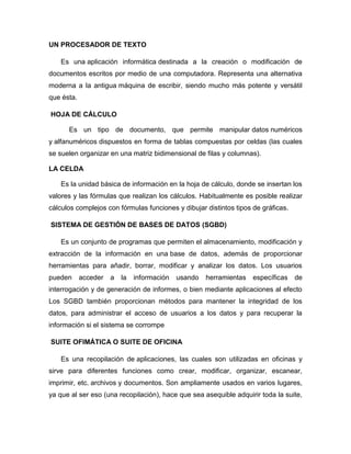 UN PROCESADOR DE TEXTO
Es una aplicación informática destinada a la creación o modificación de
documentos escritos por medio de una computadora. Representa una alternativa
moderna a la antigua máquina de escribir, siendo mucho más potente y versátil
que ésta.
HOJA DE CÁLCULO
Es un tipo de documento, que permite manipular datos numéricos
y alfanuméricos dispuestos en forma de tablas compuestas por celdas (las cuales
se suelen organizar en una matriz bidimensional de filas y columnas).
LA CELDA
Es la unidad básica de información en la hoja de cálculo, donde se insertan los
valores y las fórmulas que realizan los cálculos. Habitualmente es posible realizar
cálculos complejos con fórmulas funciones y dibujar distintos tipos de gráficas.
SISTEMA DE GESTIÓN DE BASES DE DATOS (SGBD)
Es un conjunto de programas que permiten el almacenamiento, modificación y
extracción de la información en una base de datos, además de proporcionar
herramientas para añadir, borrar, modificar y analizar los datos. Los usuarios
pueden acceder a la información usando herramientas específicas de
interrogación y de generación de informes, o bien mediante aplicaciones al efecto
Los SGBD también proporcionan métodos para mantener la integridad de los
datos, para administrar el acceso de usuarios a los datos y para recuperar la
información si el sistema se corrompe
SUITE OFIMÁTICA O SUITE DE OFICINA
Es una recopilación de aplicaciones, las cuales son utilizadas en oficinas y
sirve para diferentes funciones como crear, modificar, organizar, escanear,
imprimir, etc. archivos y documentos. Son ampliamente usados en varios lugares,
ya que al ser eso (una recopilación), hace que sea asequible adquirir toda la suite,
 