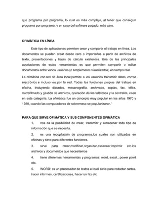 que programa por programa, lo cual es más complejo, al tener que conseguir
programa por programa, y en caso del software pagado, más caro.
OFIMÁTICA EN LÍNEA
Este tipo de aplicaciones permiten crear y compartir el trabajo en línea. Los
documentos se pueden crear desde cero o importarlos a partir de archivos de
texto, presentaciones y hojas de cálculo existentes. Una de las principales
aportaciones de estas herramientas es que permiten compartir o editar
documentos entre varios usuarios (o simplemente visualizarlos) en tiempo real.
La ofimática con red de área local permite a los usuarios transmitir datos, correo
electrónico e incluso voz por la red. Todas las funciones propias del trabajo en
oficina, incluyendo dictados, mecanografía, archivado, copias, fax, télex,
microfilmado y gestión de archivos, operación de los teléfonos y la centralita, caen
en esta categoría. La ofimática fue un concepto muy popular en los años 1970 y
1980, cuando las computadoras de sobremesa se popularizaron.1
PARA QUE SIRVE OFIMÁTICA Y SUS COMPONENTES OFIMÁTICA
1. nos da la posibilidad de crear, transmitir y almacenar todo tipo de
información que se necesita.
2. es una recopilación de programas,los cuales son utilizados en
oficinas y sirve para diferentes funciones.
3. sirve para crear,modificar,organizar,escanear,imprimir etc.los
archivos y documentos que necesitemos
4. tiene diferentes herramientas y programas: word, excel., power point
etc.
5. WORD: es un procesador de textos el cual sirve para redactar cartas,
hacer informes, certificaciones, hacer un fax etc
 