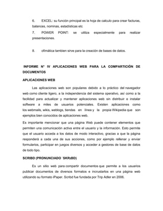 6. EXCEL: su función principal es la hoja de calculo para crear facturas,
balances, nominas, estadísticas etc
7. POWER POINT: se utiliza especialmente para realizar
presentaciones.
8. ofimática tambien sirve para la creación de bases de datos.
INFORME N° IV APLICACIONES WEB PARA LA COMPARTICIÓN DE
DOCUMENTOS
APLICACIONES WEB
Las aplicaciones web son populares debido a lo práctico del navegador
web como cliente ligero, a la independencia del sistema operativo, así como a la
facilidad para actualizar y mantener aplicaciones web sin distribuir e instalar
software a miles de usuarios potenciales. Existen aplicaciones como
los webmails, wikis, weblogs, tiendas en línea y la propia Wikipedia que son
ejemplos bien conocidos de aplicaciones web.
Es importante mencionar que una página Web puede contener elementos que
permiten una comunicación activa entre el usuario y la información. Esto permite
que el usuario acceda a los datos de modo interactivo, gracias a que la página
responderá a cada una de sus acciones, como por ejemplo rellenar y enviar
formularios, participar en juegos diversos y acceder a gestores de base de datos
de todo tipo.
SCRIBD (PRONUNCIADO ˈSKRɪBD)
Es un sitio web para compartir documentos que permite a los usuarios
publicar documentos de diversos formatos e incrustarlos en una página web
utilizando su formato iPaper. Scribd fue fundada por Trip Adler en 2006.
 