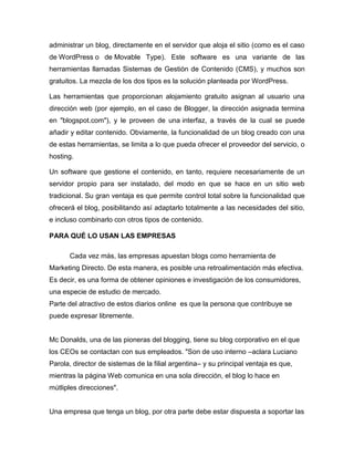 administrar un blog, directamente en el servidor que aloja el sitio (como es el caso
de WordPress o de Movable Type). Este software es una variante de las
herramientas llamadas Sistemas de Gestión de Contenido (CMS), y muchos son
gratuitos. La mezcla de los dos tipos es la solución planteada por WordPress.
Las herramientas que proporcionan alojamiento gratuito asignan al usuario una
dirección web (por ejemplo, en el caso de Blogger, la dirección asignada termina
en "blogspot.com"), y le proveen de una interfaz, a través de la cual se puede
añadir y editar contenido. Obviamente, la funcionalidad de un blog creado con una
de estas herramientas, se limita a lo que pueda ofrecer el proveedor del servicio, o
hosting.
Un software que gestione el contenido, en tanto, requiere necesariamente de un
servidor propio para ser instalado, del modo en que se hace en un sitio web
tradicional. Su gran ventaja es que permite control total sobre la funcionalidad que
ofrecerá el blog, posibilitando así adaptarlo totalmente a las necesidades del sitio,
e incluso combinarlo con otros tipos de contenido.
PARA QUÉ LO USAN LAS EMPRESAS
Cada vez más, las empresas apuestan blogs como herramienta de
Marketing Directo. De esta manera, es posible una retroalimentación más efectiva.
Es decir, es una forma de obtener opiniones e investigación de los consumidores,
una especie de estudio de mercado.
Parte del atractivo de estos diarios online es que la persona que contribuye se
puede expresar libremente.
Mc Donalds, una de las pioneras del blogging, tiene su blog corporativo en el que
los CEOs se contactan con sus empleados. "Son de uso interno –aclara Luciano
Parola, director de sistemas de la filial argentina– y su principal ventaja es que,
mientras la página Web comunica en una sola dirección, el blog lo hace en
mútliples direcciones".
Una empresa que tenga un blog, por otra parte debe estar dispuesta a soportar las
 