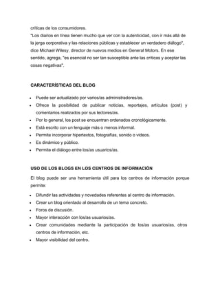 críticas de los consumidores.
"Los diarios en línea tienen mucho que ver con la autenticidad, con ir más allá de
la jerga corporativa y las relaciones públicas y establecer un verdadero diálogo",
dice Michael Wilesy, director de nuevos medios en General Motors. En ese
sentido, agrega, "es esencial no ser tan susceptible ante las críticas y aceptar las
cosas negativas".
CARACTERÍSTICAS DEL BLOG
 Puede ser actualizado por varios/as administradores/as.
 Ofrece la posibilidad de publicar noticias, reportajes, artículos (post) y
comentarios realizados por sus lectores/as.
 Por lo general, los post se encuentran ordenados cronológicamente.
 Está escrito con un lenguaje más o menos informal.
 Permite incorporar hipertextos, fotografías, sonido o videos.
 Es dinámico y público.
 Permite el diálogo entre los/as usuarios/as.
USO DE LOS BLOGS EN LOS CENTROS DE INFORMACIÓN
El blog puede ser una herramienta útil para los centros de información porque
permite:
 Difundir las actividades y novedades referentes al centro de información.
 Crear un blog orientado al desarrollo de un tema concreto.
 Foros de discusión.
 Mayor interacción con los/as usuarios/as.
 Crear comunidades mediante la participación de los/as usuarios/as, otros
centros de información, etc.
 Mayor visibilidad del centro.
 