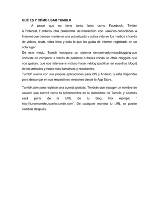 QUÉ ES Y CÓMO USAR TUMBLR
A pesar que no tiene tanta fama como Facebook, Twitter
o Pinterest, Tumblres otra plataforma de interacción con usuarios conectados a
Internet que desean mantener una actualizada y activa vida en los medios a través
de videos, chats, fotos links y todo lo que les gusta de Internet registrado en un
solo lugar.
De este modo, Tumblr incorpora un sistema denominado microblogging que
consiste en compartir a través de palabras o frases cortas de otros bloggers que
nos gustan, que nos interese e incluso hacer reblog (publicar en nuestros blogs)
de los artículos y notas más llamativas y resaltantes.
Tumblr cuenta con sus propias aplicaciones para iOS y Android, y está disponible
para descargar en sus respectivas versiones desde la App Store.
Tumblr.com para registrar una cuenta gratuita. Tendrás que escoger un nombre de
usuario que servirá como tu sobrenombre en la plataforma de Tumblr, y además
será parte de la URL de tu blog. Por ejemplo ‘
http://tunombredeusuario.tumblr.com’. De cualquier manera tu URL se puede
cambiar después.
 