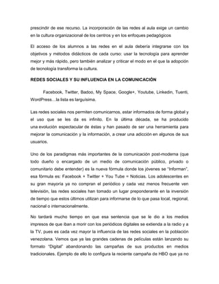 prescindir de ese recurso. La incorporación de las redes al aula exige un cambio
en la cultura organizacional de los centros y en los enfoques pedagógicos
El acceso de los alumnos a las redes en el aula debería integrarse con los
objetivos y métodos didácticos de cada curso: usar la tecnología para aprender
mejor y más rápido, pero también analizar y criticar el modo en el que la adopción
de tecnología transforma la cultura.
REDES SOCIALES Y SU INFLUENCIA EN LA COMUNICACIÓN
Facebook, Twitter, Badoo, My Space, Google+, Youtube, Linkedin, Tuenti,
WordPress…la lista es larguísima.
Las redes sociales nos permiten comunicarnos, estar informados de forma global y
el uso que se les da es infinito. En la última década, se ha producido
una evolución espectacular de éstas y han pasado de ser una herramienta para
mejorar la comunicación y la información, a crear una adicción en algunos de sus
usuarios.
Uno de los paradigmas más importantes de la comunicación post-moderna (que
todo dueño o encargado de un medio de comunicación público, privado o
comunitario debe entender) es la nueva fórmula donde los jóvenes se “Informan”,
esa fórmula es: Facebook + Twitter + You Tube = Noticias. Los adolescentes en
su gran mayoría ya no compran el periódico y cada vez menos frecuente ven
televisión, las redes sociales han tomado un lugar preponderante en la inversión
de tiempo que estos últimos utilizan para informarse de lo que pasa local, regional,
nacional o internacionalmente.
No tardará mucho tiempo en que esa sentencia que se le dio a los medios
impresos de que iban a morir con los periódicos digitales se extienda a la radio y a
la TV, pues es cada vez mayor la influencia de las redes sociales en la población
venezolana. Vemos que ya las grandes cadenas de películas están lanzando su
formato “Digital” abandonando las campañas de sus productos en medios
tradicionales. Ejemplo de ello lo configura la reciente campaña de HBO que ya no
 
