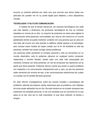 anuncia su próxima película por radio sino que anuncia que ahora todas sus
películas las pueden ver en su portal digital para tabletas y otros dispositivos
móviles.
TECNOLOGÍA Y FALTA DE COMUNICACIÓN
A medida de que el tiempo transcurre, los avances tecnológicos son cada
vez más rápidos y dinámicos; los productos tecnológicos de hoy se volverán
obsoletos en menos de un año. La mayoría de productos se crean para agilizar la
comunicación entre personas, comunidades, etc. Hoy en día vivimos en un mundo
globalizado donde se puede mantener contacto con una persona que se ubica en
otro lado del mundo con solo prender tu teléfono celular gracias a la tecnología,
pero aunque estos medios se hayan creado con el fin de facilitarle la vida las
personas, también han traído consigo ciertos problemas.
Las personas están perdiendo el contacto personal y solo se concentran en su
mundo cibernético, esto lo podemos observar en cualquier centro comercial,
restaurante o reunión familiar, donde cada uno está más preocupado por
mantener contacto con otras personas, en vez de enriquecer las relaciones con la
gente que tiene presente. Podemos darnos cuenta que existe un grave problema
con respectos a la comunicación interpersonal cara a cara, ya que las personas
están poniendo por encima de eso, a las comunicaciones electrónicas las cuales
no cuentan con el sentido del tacto personal.
En este informe investigaremos sobre las causas sociales y psicológicas del
problema, además de proponer ciertas soluciones para el problema y los métodos
de como poder aplicarlos hoy en día. De esta manera se va a poder recuperar esa
costumbre de sociedad personal, no de una sociedad que se concentra en lo que
pasa en la red, sino por lo más importante, lo que tiene enfrente, la familia y
amigos.
 