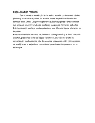 PROBLEMÁTICA FAMILIAR
Con el uso de la tecnología, se ha podido apreciar un alejamiento de los
jóvenes y niños con sus padres y/o abuelos. No se respetan los almuerzos o
comidas todos juntos. Los jóvenes prefieren quedarse jugando o chateando con
sus amigos a tener 30 minutos de charla con sus padres, hermanos o abuelos.
Esto ha causado que haya un distanciamiento y un diferente tipo de educación en
los niños.
Este distanciamiento ha traído los problemas con la juventud que ahora tanto nos
acechan, problemas como las drogas y el alcohol, etc. Se debe a falta de
conversación con los padres, falta de consejos. Los padres están incomunicados
de sus hijos por el alejamiento inconsciente que estos emiten generado por la
tecnología.
 