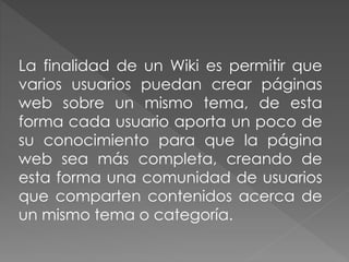 La finalidad de un Wiki es permitir que
varios usuarios puedan crear páginas
web sobre un mismo tema, de esta
forma cada usuario aporta un poco de
su conocimiento para que la página
web sea más completa, creando de
esta forma una comunidad de usuarios
que comparten contenidos acerca de
un mismo tema o categoría.
 