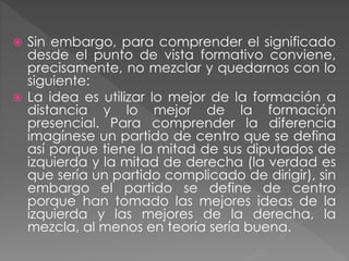  Sin embargo, para comprender el significado
desde el punto de vista formativo conviene,
precisamente, no mezclar y quedarnos con lo
siguiente:
 La idea es utilizar lo mejor de la formación a
distancia y lo mejor de la formación
presencial. Para comprender la diferencia
imagínese un partido de centro que se defina
así porque tiene la mitad de sus diputados de
izquierda y la mitad de derecha (la verdad es
que sería un partido complicado de dirigir), sin
embargo el partido se define de centro
porque han tomado las mejores ideas de la
izquierda y las mejores de la derecha, la
mezcla, al menos en teoría sería buena.
 