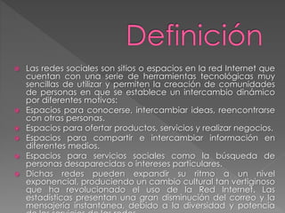  Las redes sociales son sitios o espacios en la red Internet que
cuentan con una serie de herramientas tecnológicas muy
sencillas de utilizar y permiten la creación de comunidades
de personas en que se establece un intercambio dinámico
por diferentes motivos:
 Espacios para conocerse, intercambiar ideas, reencontrarse
con otras personas.
 Espacios para ofertar productos, servicios y realizar negocios.
 Espacios para compartir e intercambiar información en
diferentes medios.
 Espacios para servicios sociales como la búsqueda de
personas desaparecidas o intereses particulares.
 Dichas redes pueden expandir su ritmo a un nivel
exponencial, produciendo un cambio cultural tan vertiginoso
que ha revolucionado el uso de la Red Internet. Las
estadísticas presentan una gran disminución del correo y la
mensajería instantánea, debido a la diversidad y potencia
 