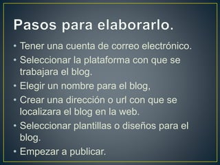 • Tener una cuenta de correo electrónico. 
• Seleccionar la plataforma con que se 
trabajara el blog. 
• Elegir un nombre para el blog, 
• Crear una dirección o url con que se 
localizara el blog en la web. 
• Seleccionar plantillas o diseños para el 
blog. 
• Empezar a publicar. 
 