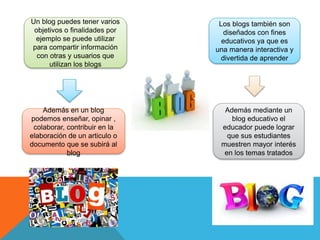 Un blog puedes tener varios
objetivos o finalidades por
ejemplo se puede utilizar
para compartir información
con otras y usuarios que
utilizan los blogs
Además en un blog
podemos enseñar, opinar ,
colaborar, contribuir en la
elaboración de un articulo o
documento que se subirá al
blog
Los blogs también son
diseñados con fines
educativos ya que es
una manera interactiva y
divertida de aprender
Además mediante un
blog educativo el
educador puede lograr
que sus estudiantes
muestren mayor interés
en los temas tratados
 