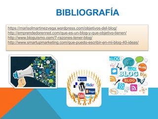 BIBLIOGRAFÍA
https://marisolmartinezvega.wordpress.com/objetivos-del-blog/
http://emprendedorenred.com/que-es-un-blog-y-que-objetivo-tienen/
http://www.bloguismo.com/7-razones-tener-blog/
http://www.smartupmarketing.com/que-puedo-escribir-en-mi-blog-40-ideas/
 