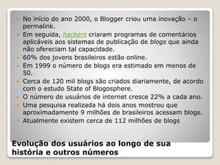 Evolução dos usuários ao longo de sua
história e outros números
 No início do ano 2000, o Blogger criou uma inovação – o
permalink.
 Em seguida, hackers criaram programas de comentários
aplicáveis aos sistemas de publicação de blogs que ainda
não ofereciam tal capacidade.
 60% dos jovens brasileiros estão online.
 Em 1999 o número de blogs era estimado em menos de
50.
 Cerca de 120 mil blogs são criados diariamente, de acordo
com o estudo State of Blogosphere.
 O número de usuários de internet cresce 22% a cada ano.
 Uma pesquisa realizada há dois anos mostrou que
aproximadamente 9 milhões de brasileiros acessam blogs.
 Atualmente existem cerca de 112 milhões de blogs
 