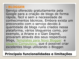 Principais funcionalidades e limitações
 BLOGGER
Serviço oferecido gratuitamente pela
Google para a criação de blogs de forma
rápida, fácil e sem a necessidade de
conhecimentos técnicos. Embora exista um
preconceito com o serviço devido à
quantidade de blogs ruins criados nessa
plataforma, vários blogueiros como, por
exemplo, a Ariane e o Gian Depiné,
provaram através dos seus respectivos
blogs, Templates para Novo Blogger e
Usuário Compulsivo, que é possível criar
excelentes blogs utilizando o Blogger.
 