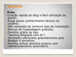  BLOGGER
Prós:
 Criação rápida do blog e fácil utilização do
painel;
 Exige pouco conhecimento técnico do
usuário;
 Não necessita de nenhum tipo de instalação;
 Serviço de hospedagem gratuita;
 Domínio grátis do tipo
“seublog.blogspot.com.br”;
 Templates oferecidos gratuitamente pelo
Blogger e terceiros;
 Permite utilizar domínio próprio com
redirecionamento automático.
 