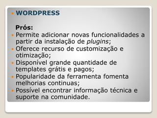  WORDPRESS
Prós:
 Permite adicionar novas funcionalidades a
partir da instalação de plugins;
 Oferece recurso de customização e
otimização;
 Disponível grande quantidade de
templates grátis e pagos;
 Popularidade da ferramenta fomenta
melhorias continuas;
 Possível encontrar informação técnica e
suporte na comunidade.
 