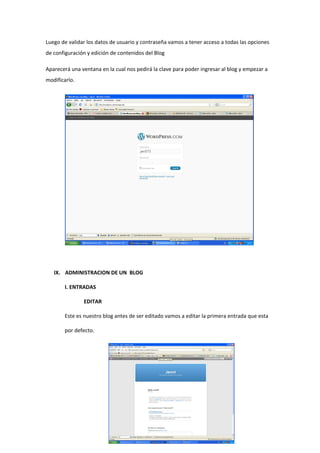 Luego de validar los datos de usuario y contraseña vamos a tener acceso a todas las opciones
de configuración y edición de contenidos del Blog
Aparecerá una ventana en la cual nos pedirá la clave para poder ingresar al blog y empezar a
modificarlo.
IX. ADMINISTRACION DE UN BLOG
I. ENTRADAS
EDITAR
Este es nuestro blog antes de ser editado vamos a editar la primera entrada que esta
por defecto.
 