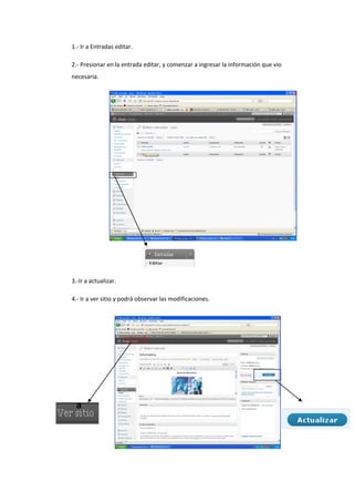 1.- Ir a Entradas editar.
2.- Presionar en la entrada editar, y comenzar a ingresar la información que vio
necesaria.
3.-Ir a actualizar.
4.- Ir a ver sitio y podrá observar las modificaciones.
a
 