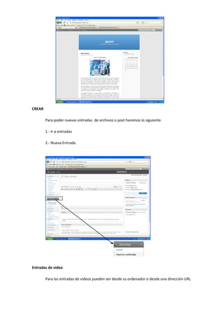 CREAR
Para poder nuevas entradas de archivos o post haremos lo siguiente
1.- Ir a entradas
2.- Nueva Entrada
Entradas de video
Para las entradas de videos pueden ser desde su ordenador o desde una dirección URL
 