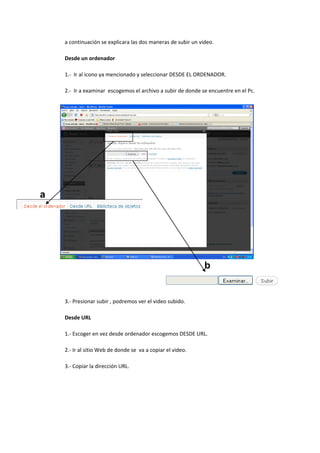 a continuación se explicara las dos maneras de subir un video.
Desde un ordenador
1.- Ir al icono ya mencionado y seleccionar DESDE EL ORDENADOR.
2.- Ir a examinar escogemos el archivo a subir de donde se encuentre en el Pc.
3.- Presionar subir , podremos ver el video subido.
Desde URL
1.- Escoger en vez desde ordenador escogemos DESDE URL.
2.- Ir al sitio Web de donde se va a copiar el video.
3.- Copiar la dirección URL.
a
b
 
